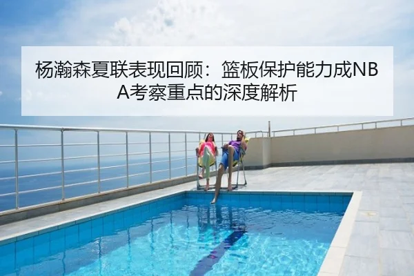 杨瀚森夏联表现回顾：篮板保护能力成NBA考察重点的深度解析