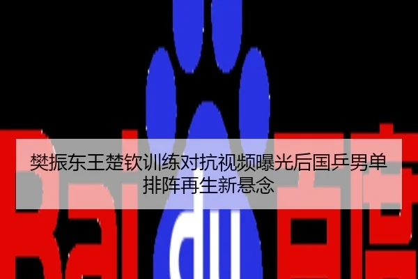 樊振东王楚钦训练对抗视频曝光后国乒男单排阵再生新悬念